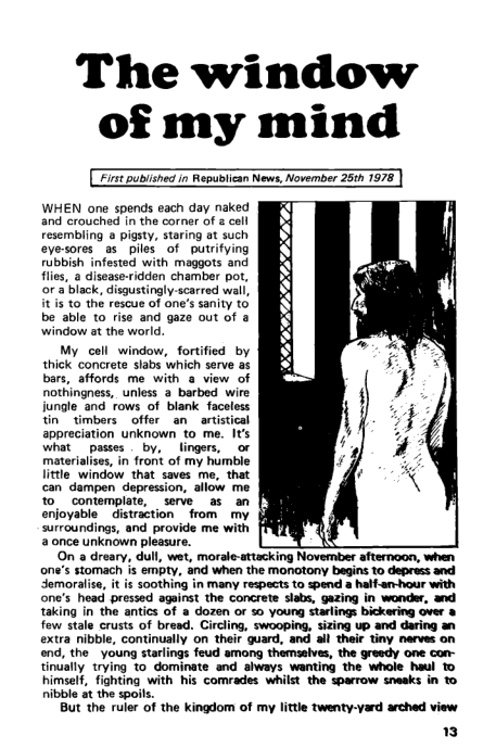 The window
of my mind

(Eve pubiched in Republican News, November 25%h 1978)

 

 

  
 
 
  
 
 
 
 
  
  

WHEN one spends each day naked
and erouched in the corner of 2 cell
resembling a pigsty, staring at such
eye-sores as piles of putrifying
rubbish infested with maggots and
flies, a disease-ridden chamber pot,
for a black, disgustingly-scarred wall,
it is to the rescue of one’s sanity to
be able to rise and gaze out of a
window at the world.

Hele em a a eae
ore ae
saplings ee provide ne we
Snes unkegwn ples ree 4

Oa a dren alt wet, morale aang Noes SRST
ene’ staan is tpt and ahen tne tetany epee to apr ta
Sora i scotg'n many repecytocpenas havent wi
Sere ee frees tat the Cree ake getee Ie ae, ead
ita eae ante Bho ween oro young Rati ooo feet
few stale crusts of bread. Circling, swooping, sizing up and daring an
Sainte Society on Shee sued at Best ry sare on
Sse young anes feud ee transla, te ee one ear
Staal wang to aoenate an akeeys ara te wheke hel
Ca ara on ring te whale tnd
ree ene

But the ruler of the kingdom of my little twenty-yard arched view

13

 

 
